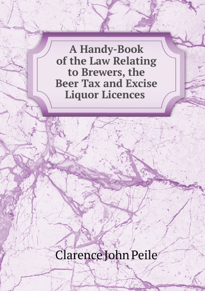 A Handy-Book of the Law Relating to Brewers, the Beer Tax and Excise Liquor Licences .