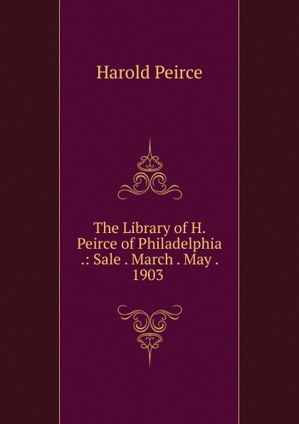 The Library of H. Peirce of Philadelphia .: Sale . March . May . 1903 .