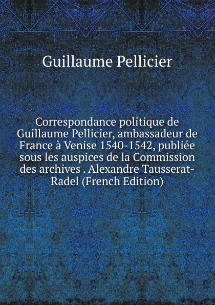 Correspondance politique de Guillaume Pellicier, ambassadeur de France a Venise 1540-1542, publiee sous les auspices de la Commission des archives . Alexandre Tausserat-Radel (French Edition)