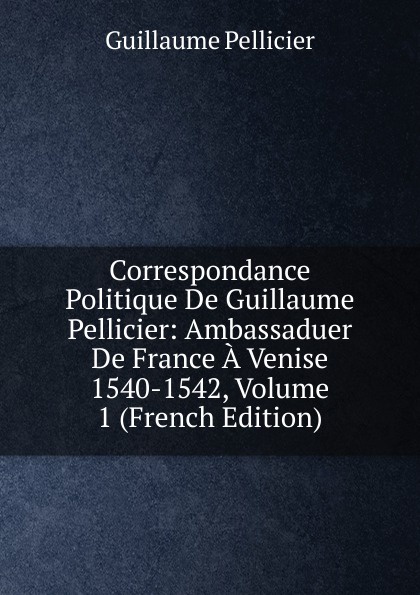 Correspondance Politique De Guillaume Pellicier: Ambassaduer De France A Venise 1540-1542, Volume 1 (French Edition)