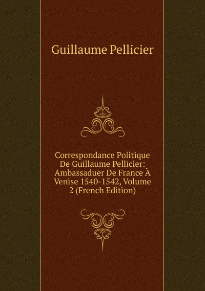 Correspondance Politique De Guillaume Pellicier: Ambassaduer De France A Venise 1540-1542, Volume 2 (French Edition)