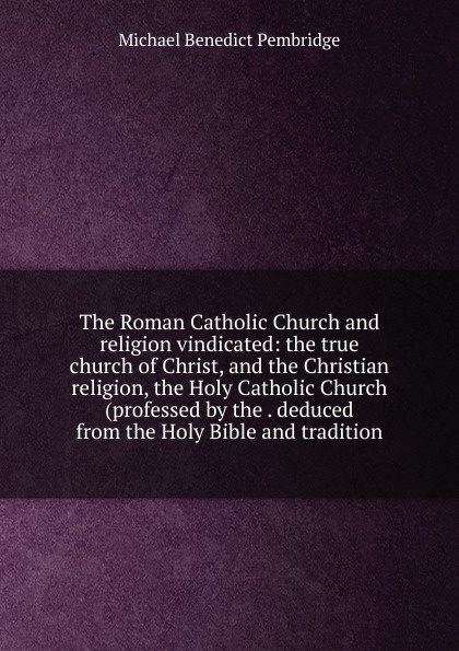 The Roman Catholic Church and religion vindicated: the true church of Christ, and the Christian religion, the Holy Catholic Church (professed by the . deduced from the Holy Bible and tradition