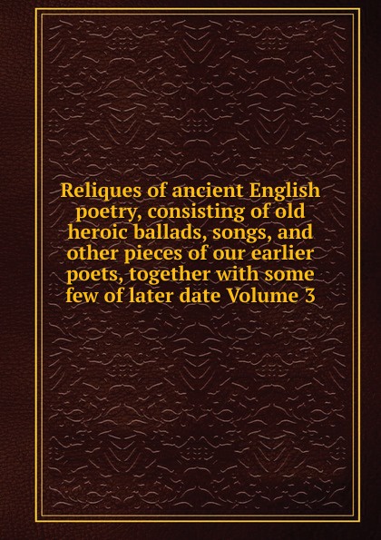 Reliques of ancient English poetry, consisting of old heroic ballads, songs, and other pieces of our earlier poets, together with some few of later date Volume 3 Reliques of ancient English poetry, consisting of old heroic ballads, songs, and other pieces of our earlier poets, together with some few of later date Volume 3