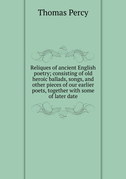 Thomas Percy Reliques of ancient English poetry; consisting of old heroic ballads, songs, and other pieces of our earlier poets, together with some of later date Thomas Percy Reliques of ancient English poetry; consisting of old heroic ballads, songs, and other pieces of our earlier poets, together with some of later date