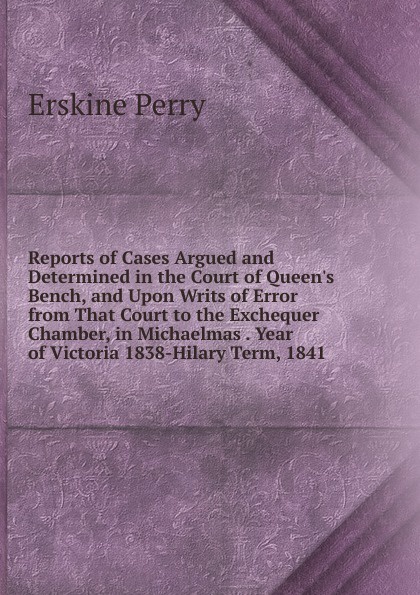Reports of Cases Argued and Determined in the Court of Queen.s Bench, and Upon Writs of Error from That Court to the Exchequer Chamber, in Michaelmas . Year of Victoria 1838-Hilary Term, 1841.
