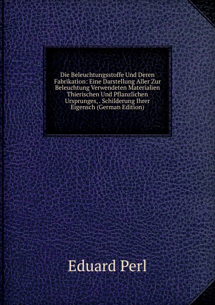 Die Beleuchtungsstoffe Und Deren Fabrikation: Eine Darstellung Aller Zur Beleuchtung Verwendeten Materialien Thierischen Und Pflanzlichen Ursprunges, . Schilderung Ihrer Eigensch (German Edition)