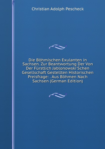 Die Bohmischen Exulanten in Sachsen. Zur Beantwortung Der Von Der Furstlich Jablonowski.Schen Gesellschaft Gestellten Historischen Preisfrage: . Aus Bohmen Nach Sachsen (German Edition)