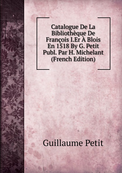 Catalogue De La Bibliotheque De Francois I.Er A Blois En 1518 By G. Petit Publ. Par H. Michelant (French Edition)