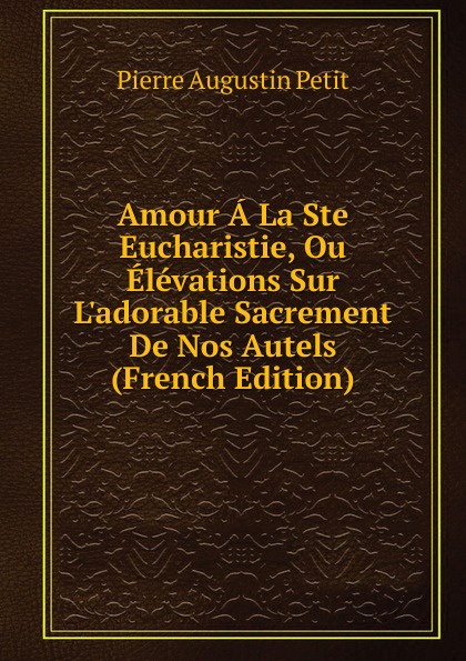 Amour A La Ste Eucharistie, Ou Elevations Sur L.adorable Sacrement De Nos Autels (French Edition)