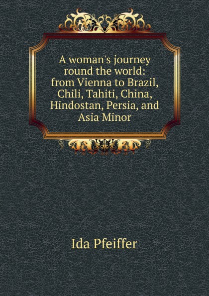 A woman.s journey round the world: from Vienna to Brazil, Chili, Tahiti, China, Hindostan, Persia, and Asia Minor