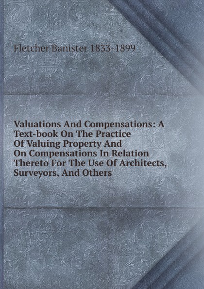 Valuations And Compensations: A Text-book On The Practice Of Valuing Property And On Compensations In Relation Thereto For The Use Of Architects, Surveyors, And Others