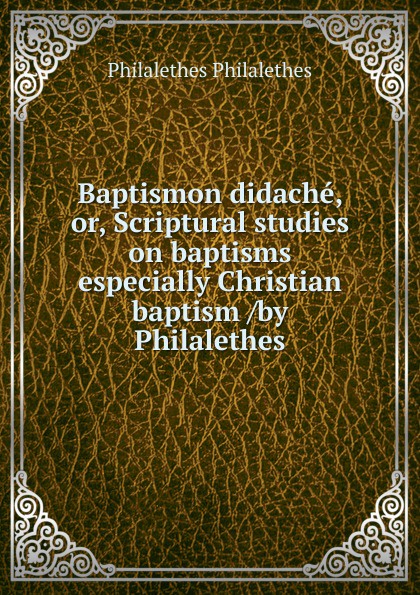 Baptismon didache, or, Scriptural studies on baptisms especially Christian baptism /by Philalethes