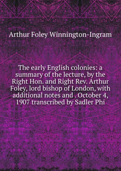 The early English colonies: a summary of the lecture, by the Right Hon. and Right Rev. Arthur Foley, lord bishop of London, with additional notes and . October 4, 1907 transcribed by Sadler Phi