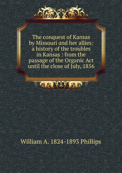 The conquest of Kansas by Missouri and her allies: a history of the troubles in Kansas : from the passage of the Organic Act until the close of July, 1856