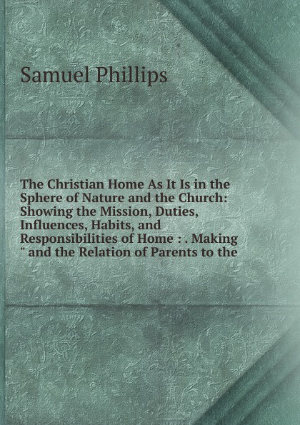 The Christian Home As It Is in the Sphere of Nature and the Church: Showing the Mission, Duties, Influences, Habits, and Responsibilities of Home : . Making\