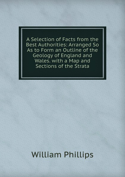 A Selection of Facts from the Best Authorities: Arranged So As to Form an Outline of the Geology of England and Wales. with a Map and Sections of the Strata