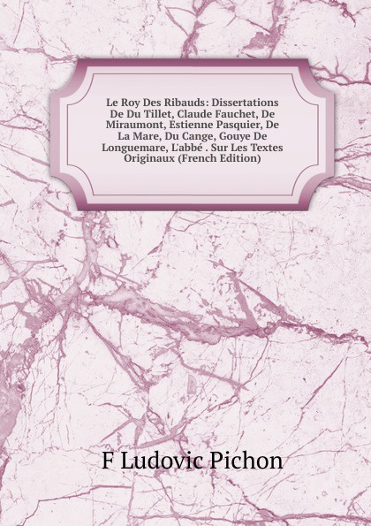 Le Roy Des Ribauds: Dissertations De Du Tillet, Claude Fauchet, De Miraumont, Estienne Pasquier, De La Mare, Du Cange, Gouye De Longuemare, L.abbe . Sur Les Textes Originaux (French Edition)