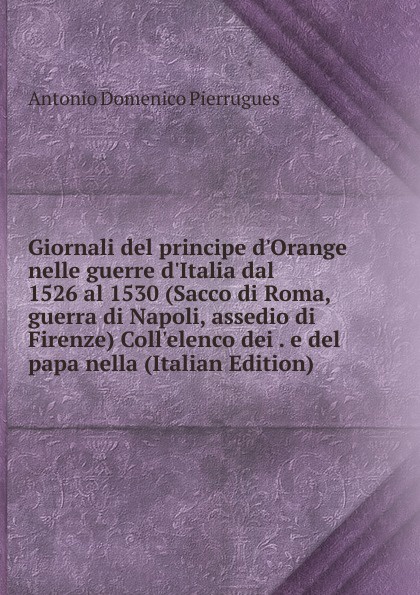 Giornali del principe d.Orange nelle guerre d.Italia dal 1526 al 1530 (Sacco di Roma, guerra di Napoli, assedio di Firenze) Coll.elenco dei . e del papa nella (Italian Edition)