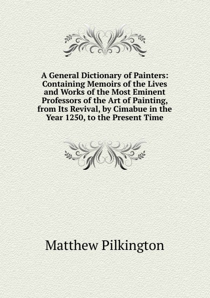 A General Dictionary of Painters: Containing Memoirs of the Lives and Works of the Most Eminent Professors of the Art of Painting, from Its Revival, by Cimabue in the Year 1250, to the Present Time