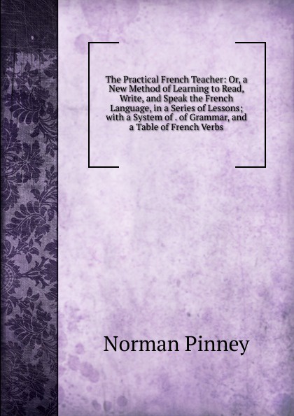The Practical French Teacher: Or, a New Method of Learning to Read, Write, and Speak the French Language, in a Series of Lessons; with a System of . of Grammar, and a Table of French Verbs