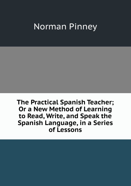 The Practical Spanish Teacher; Or a New Method of Learning to Read, Write, and Speak the Spanish Language, in a Series of Lessons