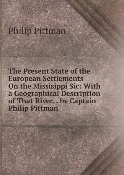 The Present State of the European Settlements On the Missisippi Sic: With a Geographical Description of That River. . by Captain Philip Pittman