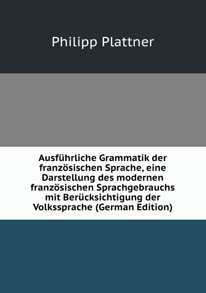 Ausfuhrliche Grammatik der franzosischen Sprache, eine Darstellung des modernen franzosischen Sprachgebrauchs mit Berucksichtigung der Volkssprache (German Edition)