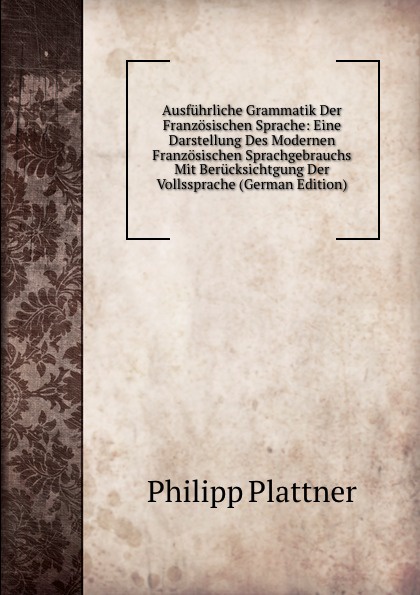 Ausfuhrliche Grammatik Der Franzosischen Sprache: Eine Darstellung Des Modernen Franzosischen Sprachgebrauchs Mit Berucksichtgung Der Vollssprache (German Edition)