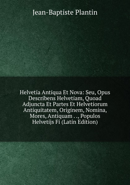 Helvetia Antiqua Et Nova: Seu, Opus Describens Helvetiam, Quoad Adjuncta Et Partes Et Helvetiorum Antiquitatem, Originem, Nomina, Mores, Antiquam . ., Populos Helvetijs Fi (Latin Edition)