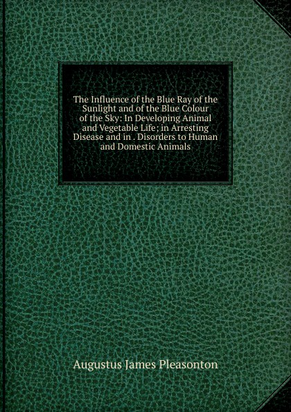 The Influence of the Blue Ray of the Sunlight and of the Blue Colour of the Sky: In Developing Animal and Vegetable Life; in Arresting Disease and in . Disorders to Human and Domestic Animals