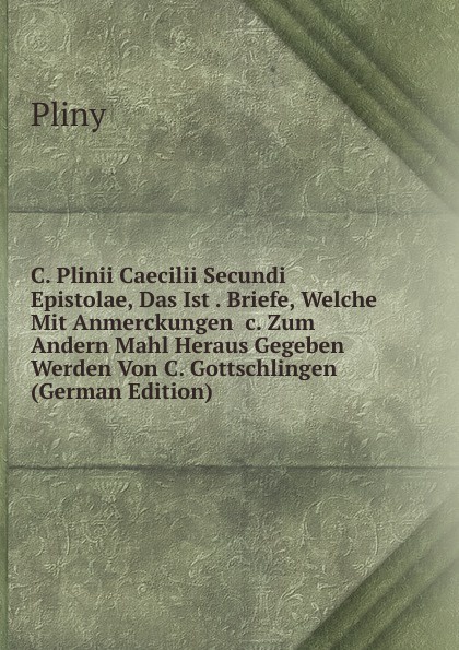 C. Plinii Caecilii Secundi Epistolae, Das Ist . Briefe, Welche Mit Anmerckungen .c. Zum Andern Mahl Heraus Gegeben Werden Von C. Gottschlingen (German Edition)
