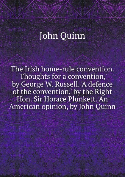 The Irish home-rule convention. .Thoughts for a convention,. by George W. Russell. .A defence of the convention,. by the Right Hon. Sir Horace Plunkett. An American opinion, by John Quinn