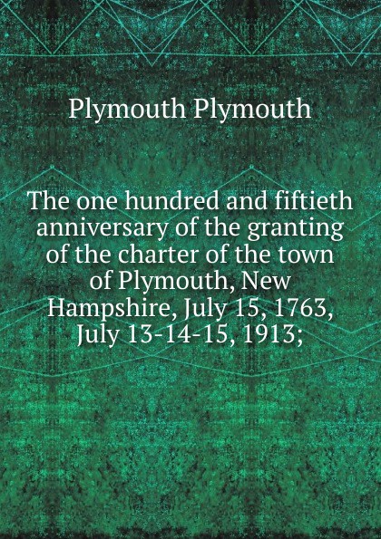 The one hundred and fiftieth anniversary of the granting of the charter of the town of Plymouth, New Hampshire, July 15, 1763, July 13-14-15, 1913;