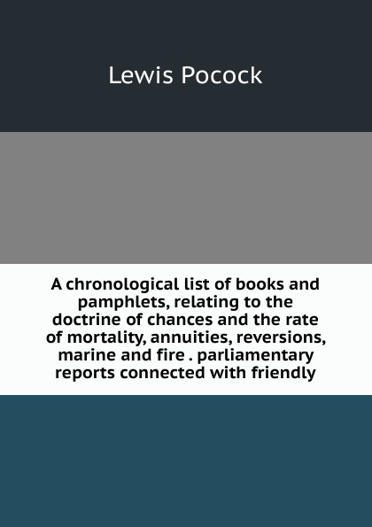 A chronological list of books and pamphlets, relating to the doctrine of chances and the rate of mortality, annuities, reversions, marine and fire . parliamentary reports connected with friendly