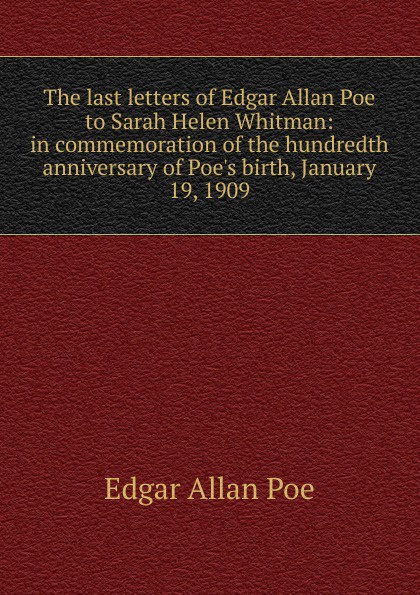 The last letters of Edgar Allan Poe to Sarah Helen Whitman: in commemoration of the hundredth anniversary of Poe.s birth, January 19, 1909