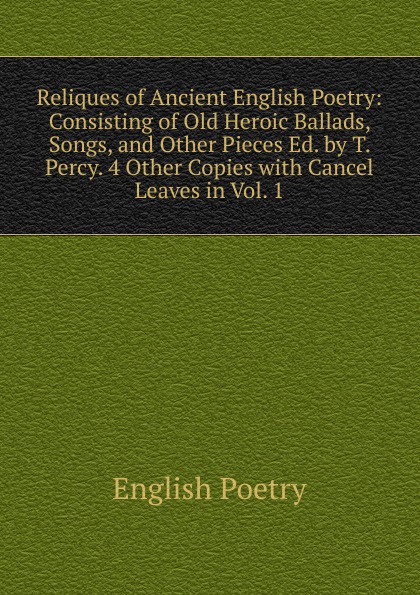 English poetry Reliques of Ancient English Poetry: Consisting of Old Heroic Ballads, Songs, and Other Pieces Ed. by T. Percy. 4 Other Copies with Cancel Leaves in Vol. 1. English poetry Reliques of Ancient English Poetry: Consisting of Old Heroic Ballads, Songs, and Other Pieces Ed. by T. Percy. 4 Other Copies with Cancel Leaves in Vol. 1.