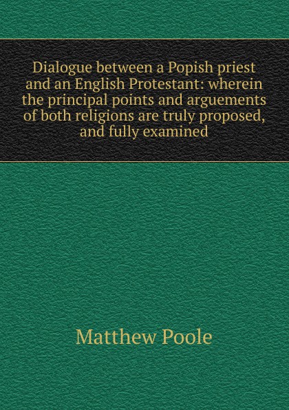 Dialogue between a Popish priest and an English Protestant: wherein the principal points and arguements of both religions are truly proposed, and fully examined