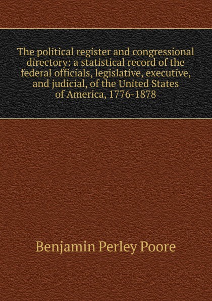 The political register and congressional directory: a statistical record of the federal officials, legislative, executive, and judicial, of the United States of America, 1776-1878