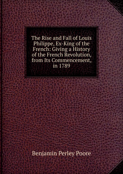 The Rise and Fall of Louis Philippe, Ex-King of the French: Giving a History of the French Revolution, from Its Commencement, in 1789