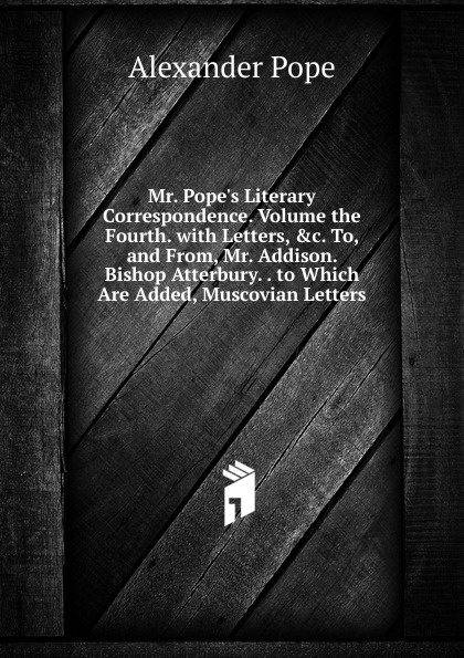 Mr. Pope.s Literary Correspondence. Volume the Fourth. with Letters, .c. To, and From, Mr. Addison. Bishop Atterbury. . to Which Are Added, Muscovian Letters