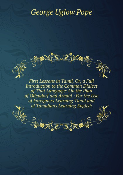 First Lessons in Tamil, Or, a Full Introduction to the Common Dialect of That Language: On the Plan of Ollendorf and Arnold : For the Use of Foreigners Learning Tamil and of Tamulians Learning English