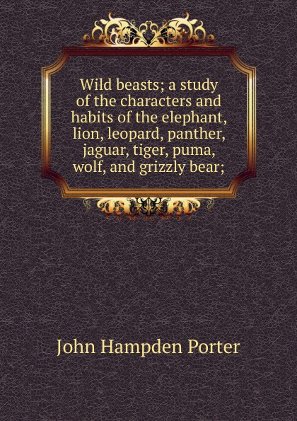 Wild beasts; a study of the characters and habits of the elephant, lion, leopard, panther, jaguar, tiger, puma, wolf, and grizzly bear;