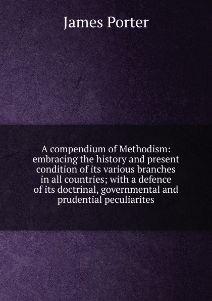A compendium of Methodism: embracing the history and present condition of its various branches in all countries; with a defence of its doctrinal, governmental and prudential peculiarites