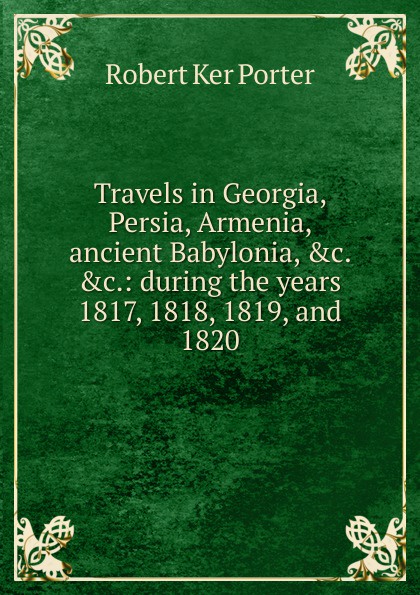 Travels in Georgia, Persia, Armenia, ancient Babylonia, .c. .c.: during the years 1817, 1818, 1819, and 1820