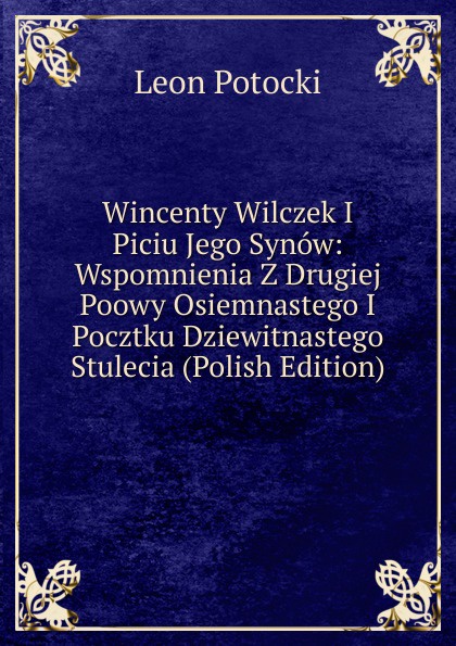 Wincenty Wilczek I Piciu Jego Synow: Wspomnienia Z Drugiej Poowy Osiemnastego I Pocztku Dziewitnastego Stulecia (Polish Edition)