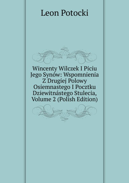 Wincenty Wilczek I Piciu Jego Synow: Wspomnienia Z Drugiej Polowy Osiemnastego I Pocztku Dziewitnastego Stulecia, Volume 2 (Polish Edition)