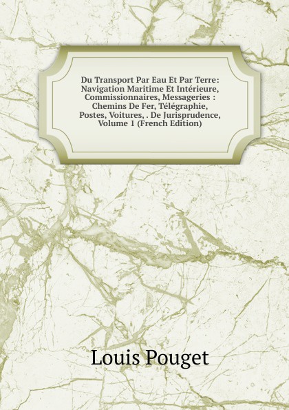 Du Transport Par Eau Et Par Terre: Navigation Maritime Et Interieure, Commissionnaires, Messageries : Chemins De Fer, Telegraphie, Postes, Voitures, . De Jurisprudence, Volume 1 (French Edition)