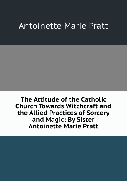 The Attitude of the Catholic Church Towards Witchcraft and the Allied Practices of Sorcery and Magic: By Sister Antoinette Marie Pratt