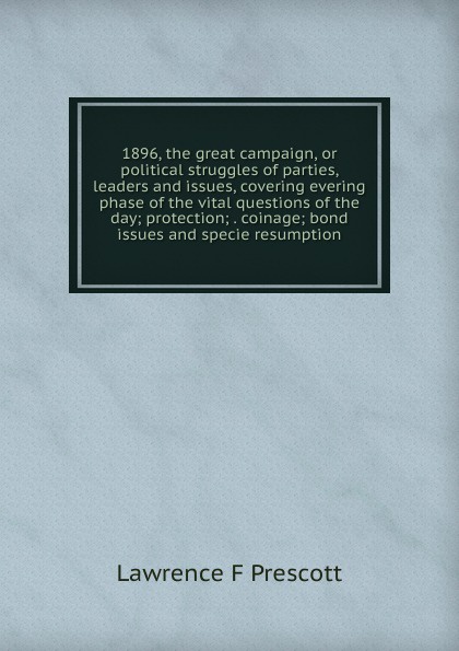 1896, the great campaign, or political struggles of parties, leaders and issues, covering evering phase of the vital questions of the day; protection; . coinage; bond issues and specie resumption