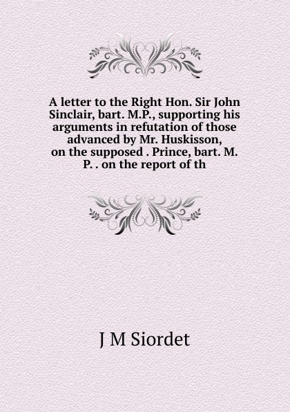 A letter to the Right Hon. Sir John Sinclair, bart. M.P., supporting his arguments in refutation of those advanced by Mr. Huskisson, on the supposed . Prince, bart. M.P. . on the report of th